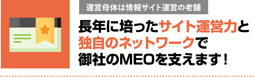 長年に培ったサイト運営力と独自のネットワークで御社のMEOを支えます！